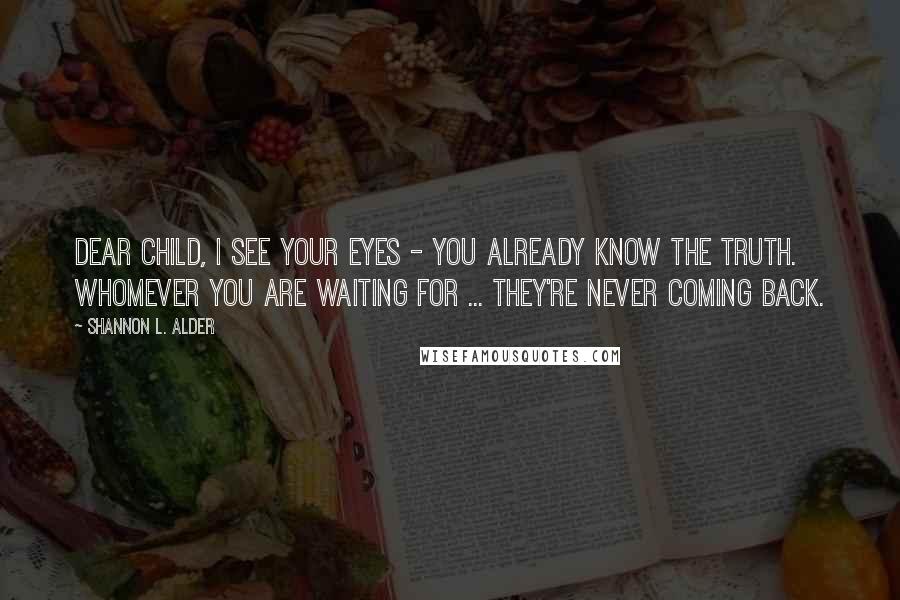 Shannon L. Alder Quotes: Dear child, I see your eyes - you already know the truth. Whomever you are waiting for ... they're never coming back.