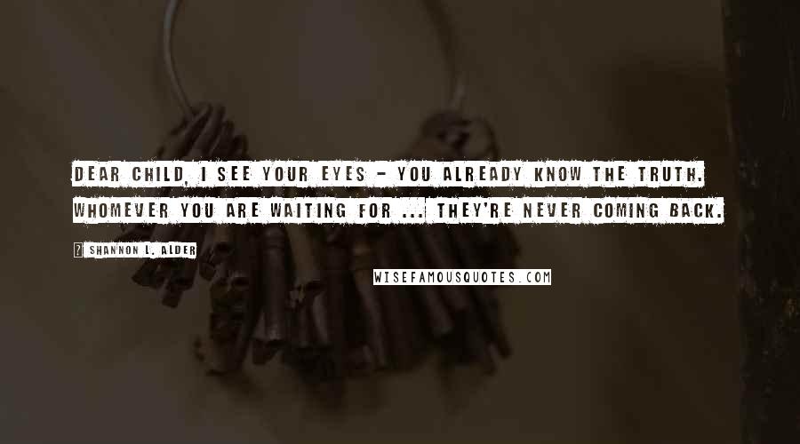 Shannon L. Alder Quotes: Dear child, I see your eyes - you already know the truth. Whomever you are waiting for ... they're never coming back.