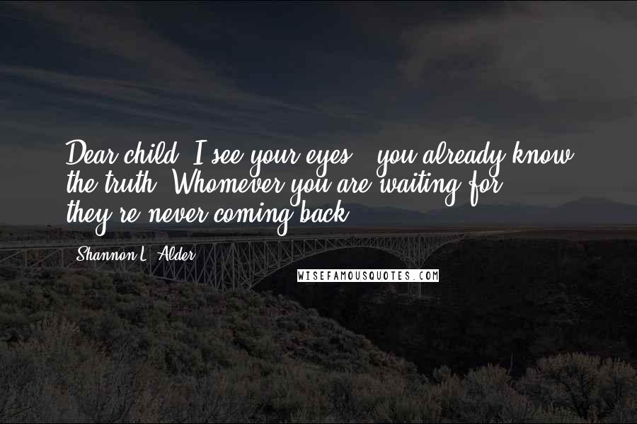 Shannon L. Alder Quotes: Dear child, I see your eyes - you already know the truth. Whomever you are waiting for ... they're never coming back.