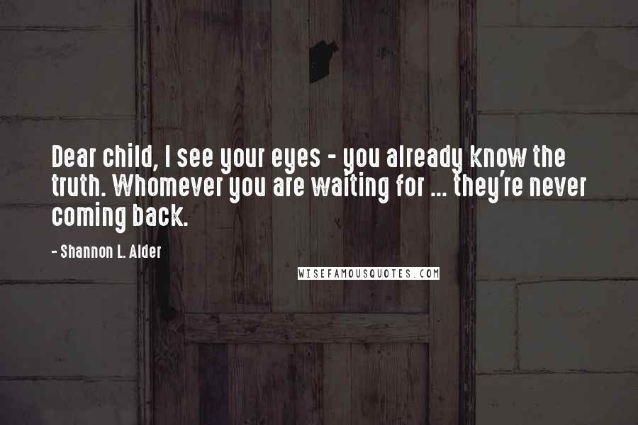 Shannon L. Alder Quotes: Dear child, I see your eyes - you already know the truth. Whomever you are waiting for ... they're never coming back.