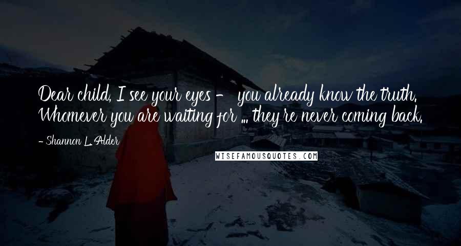 Shannon L. Alder Quotes: Dear child, I see your eyes - you already know the truth. Whomever you are waiting for ... they're never coming back.