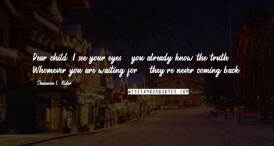 Shannon L. Alder Quotes: Dear child, I see your eyes - you already know the truth. Whomever you are waiting for ... they're never coming back.