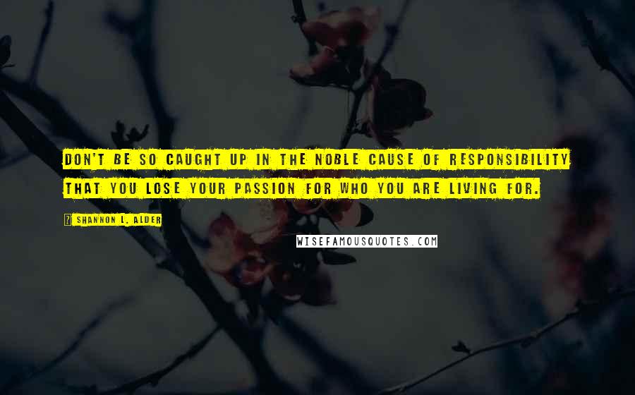 Shannon L. Alder Quotes: Don't be so caught up in the noble cause of responsibility that you lose your passion for who you are living for.