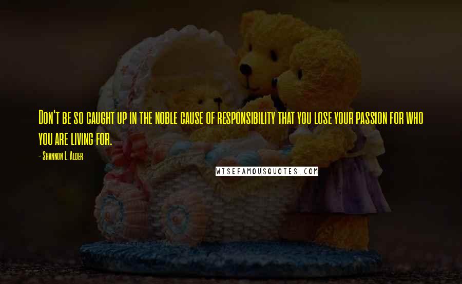 Shannon L. Alder Quotes: Don't be so caught up in the noble cause of responsibility that you lose your passion for who you are living for.