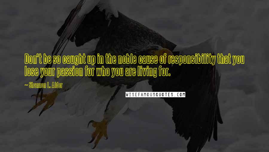 Shannon L. Alder Quotes: Don't be so caught up in the noble cause of responsibility that you lose your passion for who you are living for.