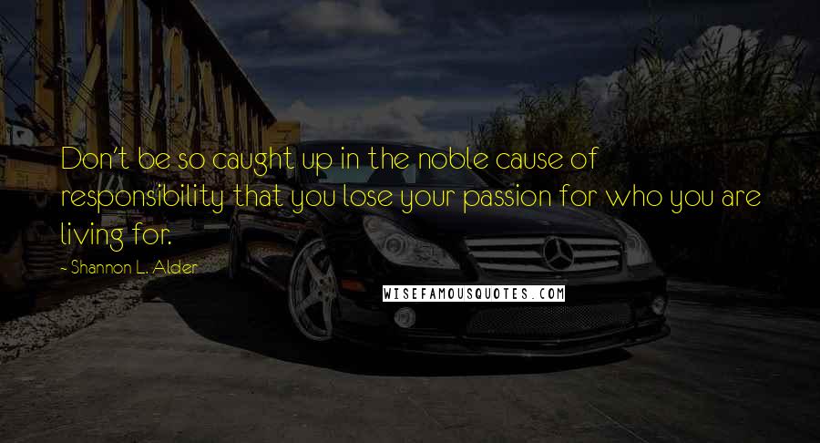 Shannon L. Alder Quotes: Don't be so caught up in the noble cause of responsibility that you lose your passion for who you are living for.