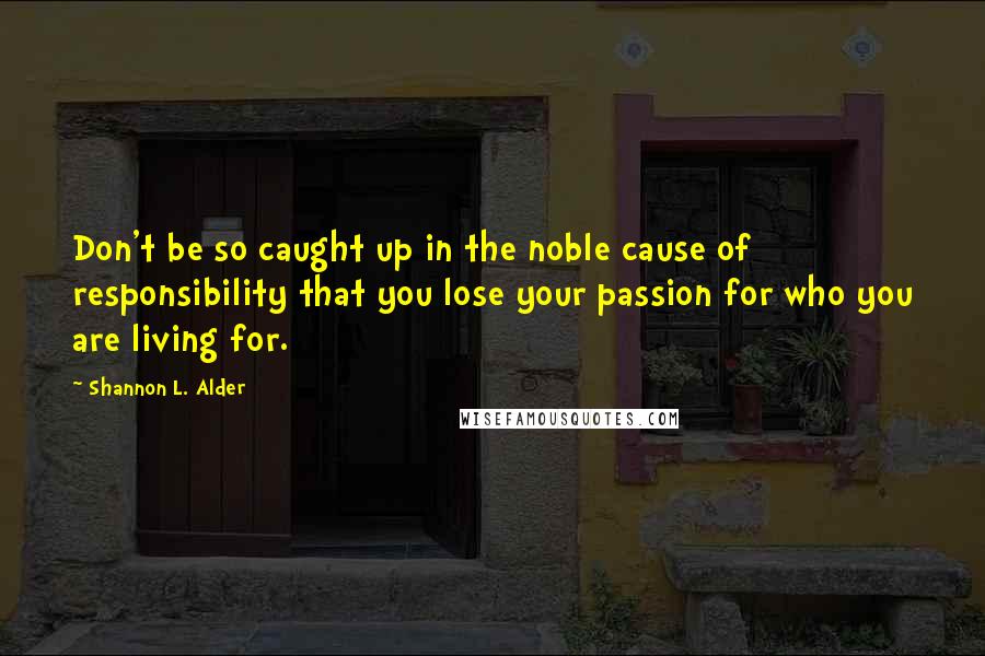 Shannon L. Alder Quotes: Don't be so caught up in the noble cause of responsibility that you lose your passion for who you are living for.