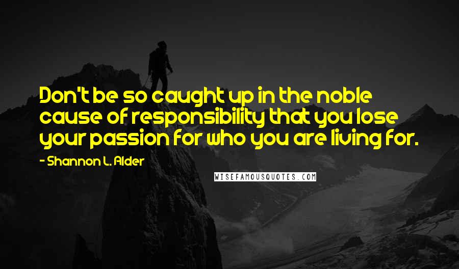 Shannon L. Alder Quotes: Don't be so caught up in the noble cause of responsibility that you lose your passion for who you are living for.