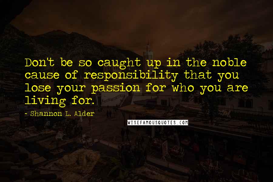 Shannon L. Alder Quotes: Don't be so caught up in the noble cause of responsibility that you lose your passion for who you are living for.