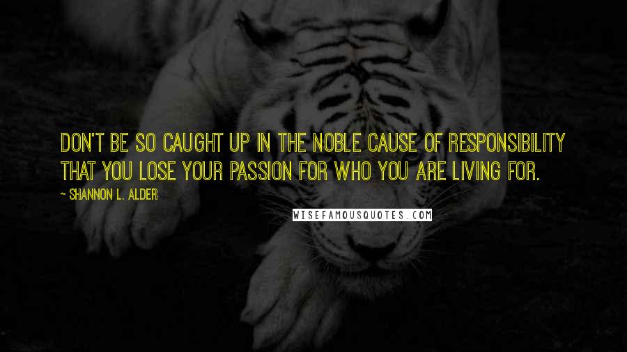 Shannon L. Alder Quotes: Don't be so caught up in the noble cause of responsibility that you lose your passion for who you are living for.