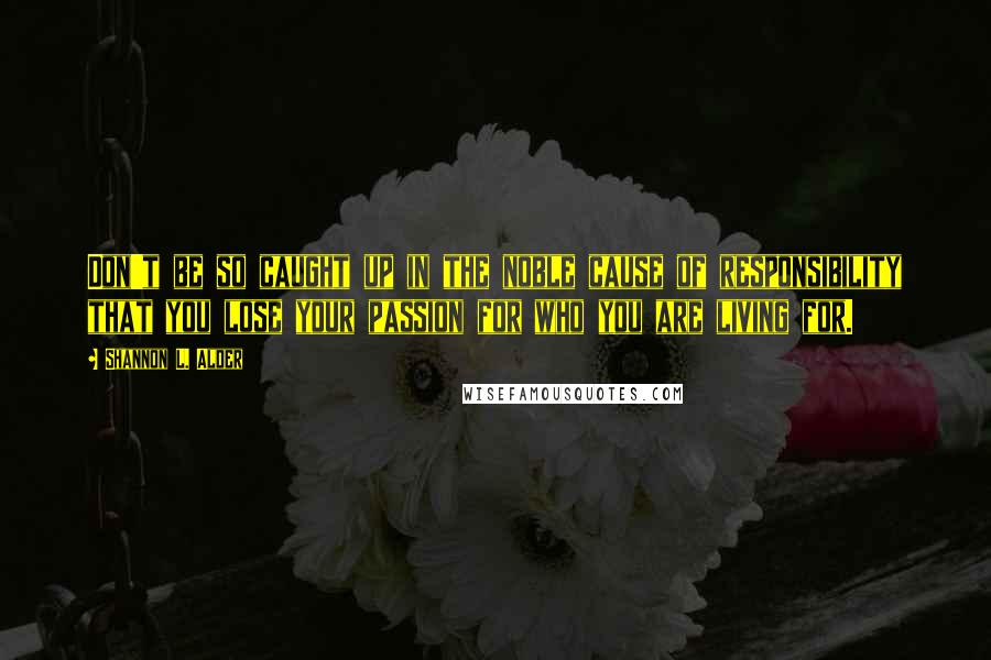 Shannon L. Alder Quotes: Don't be so caught up in the noble cause of responsibility that you lose your passion for who you are living for.