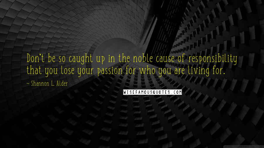 Shannon L. Alder Quotes: Don't be so caught up in the noble cause of responsibility that you lose your passion for who you are living for.