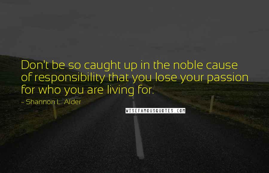 Shannon L. Alder Quotes: Don't be so caught up in the noble cause of responsibility that you lose your passion for who you are living for.