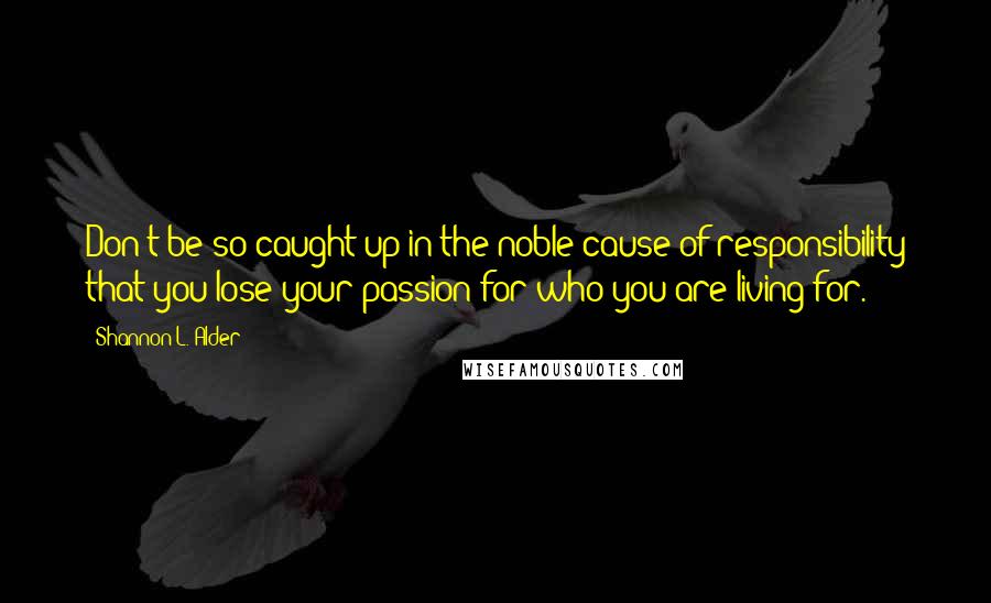 Shannon L. Alder Quotes: Don't be so caught up in the noble cause of responsibility that you lose your passion for who you are living for.