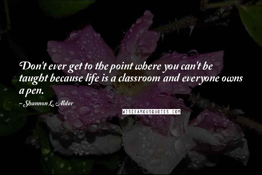 Shannon L. Alder Quotes: Don't ever get to the point where you can't be taught because life is a classroom and everyone owns a pen.