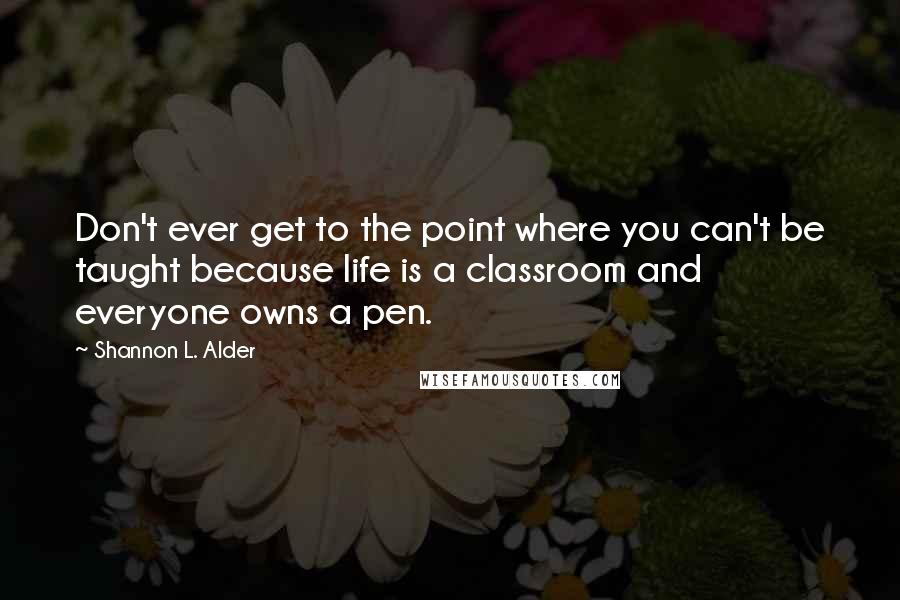 Shannon L. Alder Quotes: Don't ever get to the point where you can't be taught because life is a classroom and everyone owns a pen.