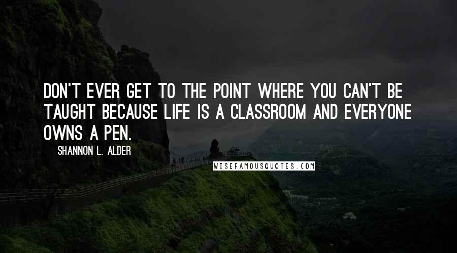 Shannon L. Alder Quotes: Don't ever get to the point where you can't be taught because life is a classroom and everyone owns a pen.