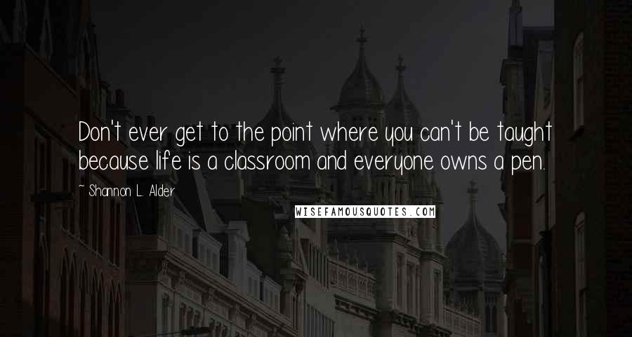 Shannon L. Alder Quotes: Don't ever get to the point where you can't be taught because life is a classroom and everyone owns a pen.