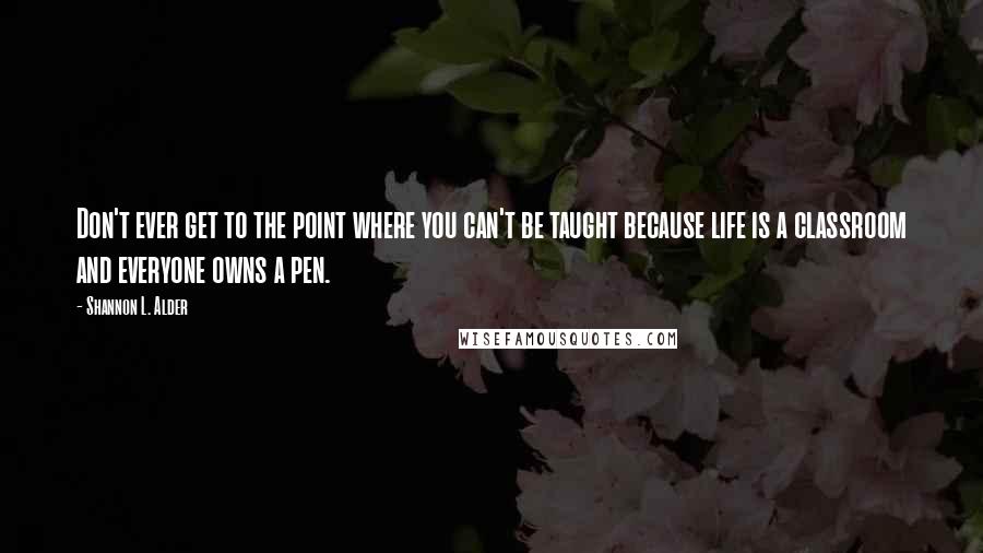 Shannon L. Alder Quotes: Don't ever get to the point where you can't be taught because life is a classroom and everyone owns a pen.