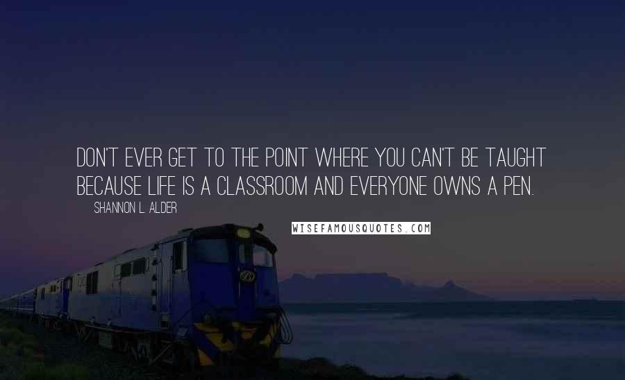 Shannon L. Alder Quotes: Don't ever get to the point where you can't be taught because life is a classroom and everyone owns a pen.