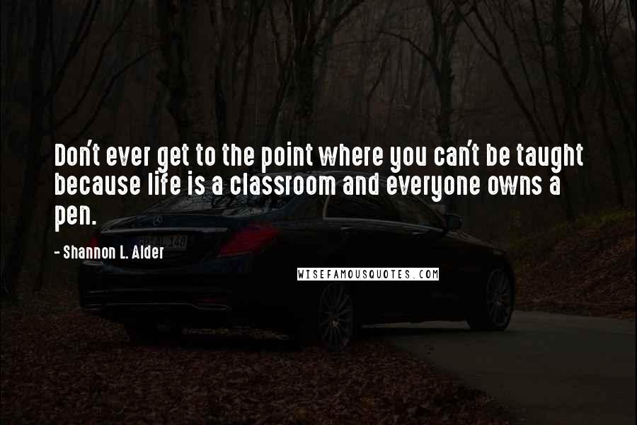 Shannon L. Alder Quotes: Don't ever get to the point where you can't be taught because life is a classroom and everyone owns a pen.