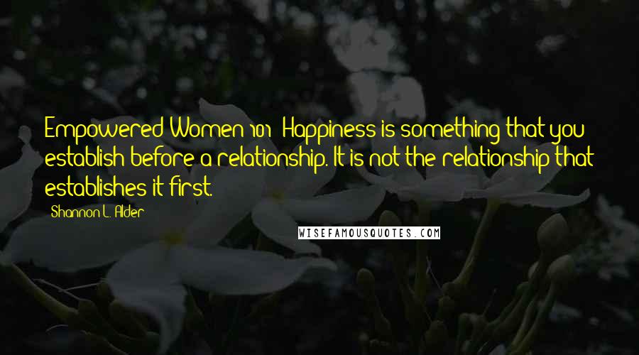 Shannon L. Alder Quotes: Empowered Women 101: Happiness is something that you establish before a relationship. It is not the relationship that establishes it first.