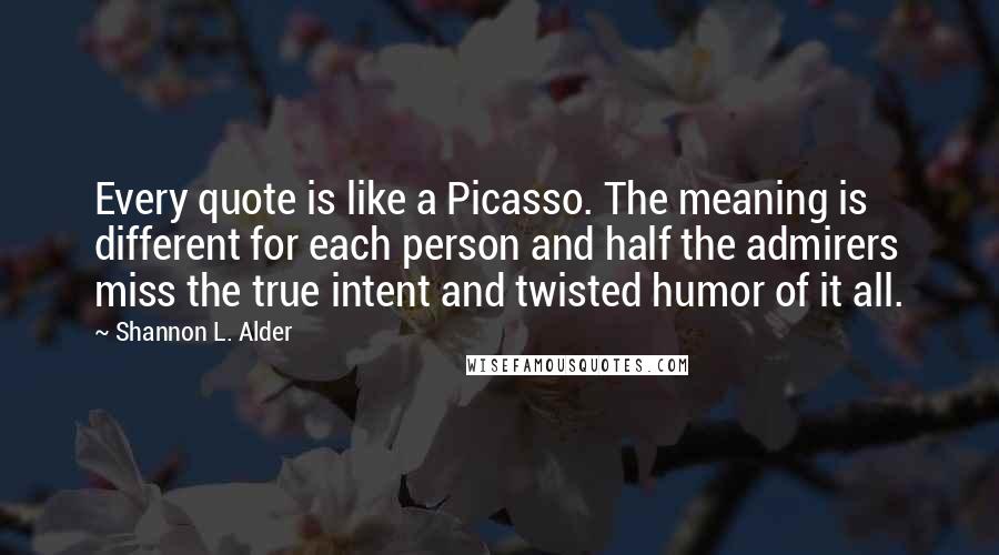 Shannon L. Alder Quotes: Every quote is like a Picasso. The meaning is different for each person and half the admirers miss the true intent and twisted humor of it all.