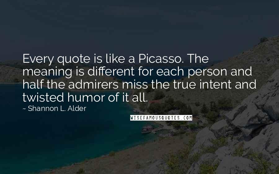 Shannon L. Alder Quotes: Every quote is like a Picasso. The meaning is different for each person and half the admirers miss the true intent and twisted humor of it all.