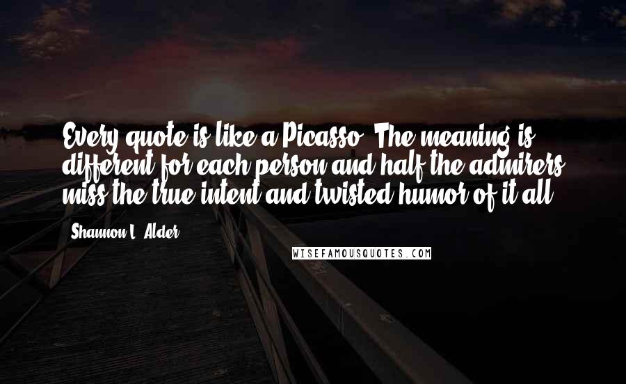 Shannon L. Alder Quotes: Every quote is like a Picasso. The meaning is different for each person and half the admirers miss the true intent and twisted humor of it all.