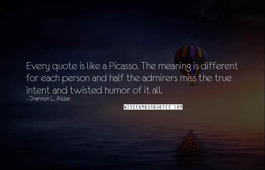 Shannon L. Alder Quotes: Every quote is like a Picasso. The meaning is different for each person and half the admirers miss the true intent and twisted humor of it all.