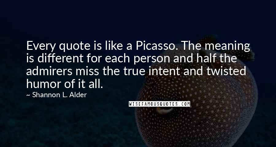 Shannon L. Alder Quotes: Every quote is like a Picasso. The meaning is different for each person and half the admirers miss the true intent and twisted humor of it all.