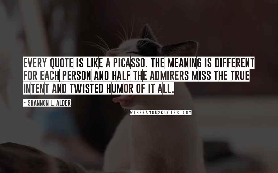 Shannon L. Alder Quotes: Every quote is like a Picasso. The meaning is different for each person and half the admirers miss the true intent and twisted humor of it all.