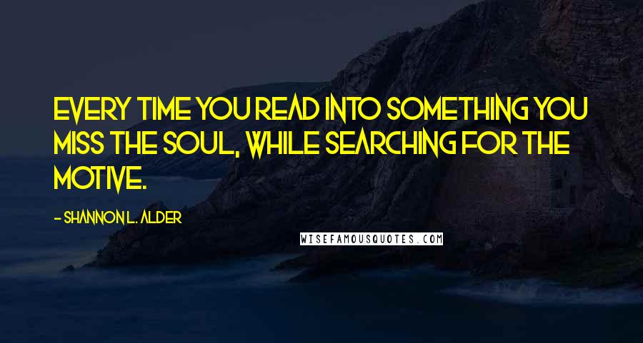 Shannon L. Alder Quotes: Every time you read into something you miss the soul, while searching for the motive.