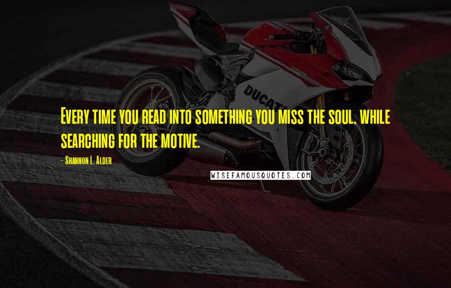 Shannon L. Alder Quotes: Every time you read into something you miss the soul, while searching for the motive.