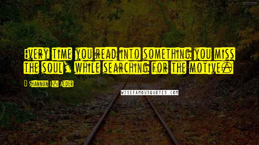 Shannon L. Alder Quotes: Every time you read into something you miss the soul, while searching for the motive.