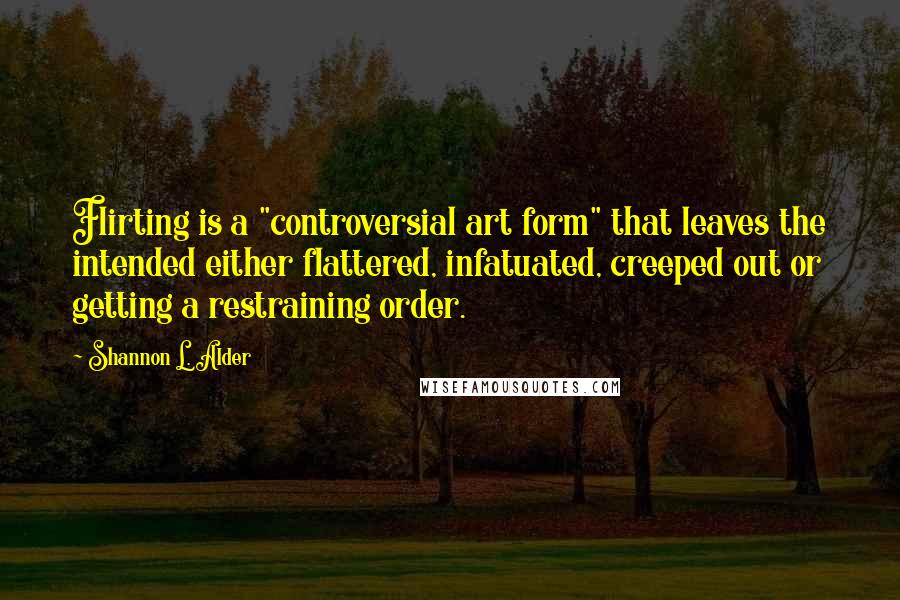 Shannon L. Alder Quotes: Flirting is a "controversial art form" that leaves the intended either flattered, infatuated, creeped out or getting a restraining order.