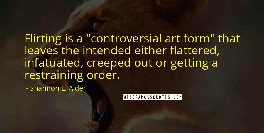 Shannon L. Alder Quotes: Flirting is a "controversial art form" that leaves the intended either flattered, infatuated, creeped out or getting a restraining order.