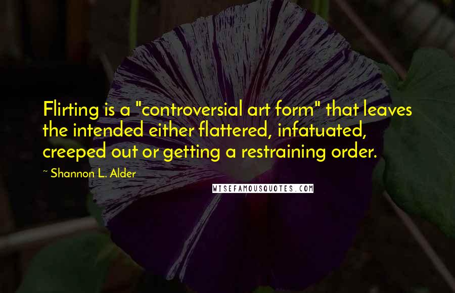 Shannon L. Alder Quotes: Flirting is a "controversial art form" that leaves the intended either flattered, infatuated, creeped out or getting a restraining order.