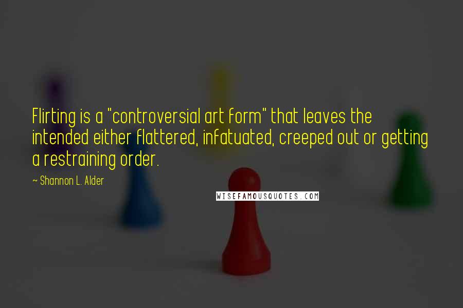 Shannon L. Alder Quotes: Flirting is a "controversial art form" that leaves the intended either flattered, infatuated, creeped out or getting a restraining order.