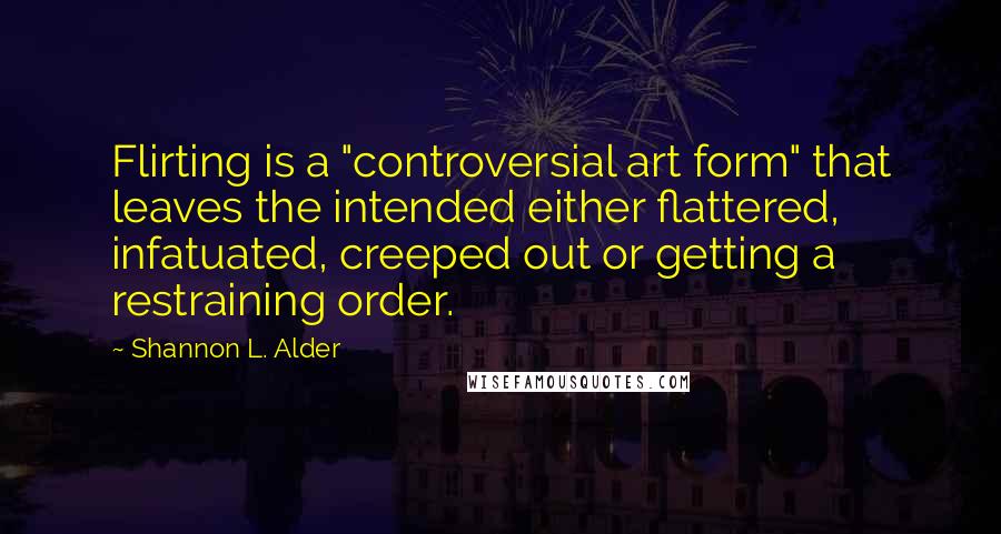 Shannon L. Alder Quotes: Flirting is a "controversial art form" that leaves the intended either flattered, infatuated, creeped out or getting a restraining order.