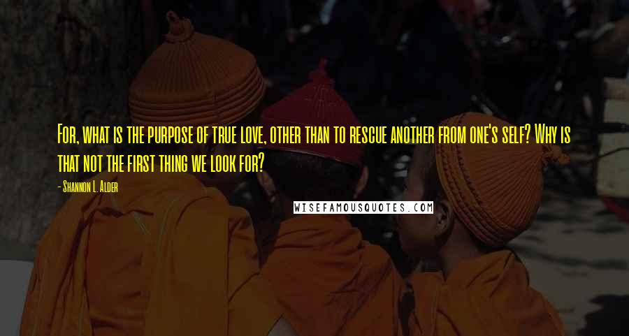 Shannon L. Alder Quotes: For, what is the purpose of true love, other than to rescue another from one's self? Why is that not the first thing we look for?