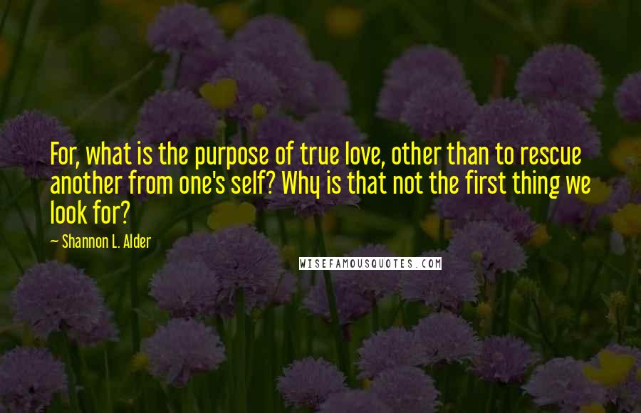 Shannon L. Alder Quotes: For, what is the purpose of true love, other than to rescue another from one's self? Why is that not the first thing we look for?