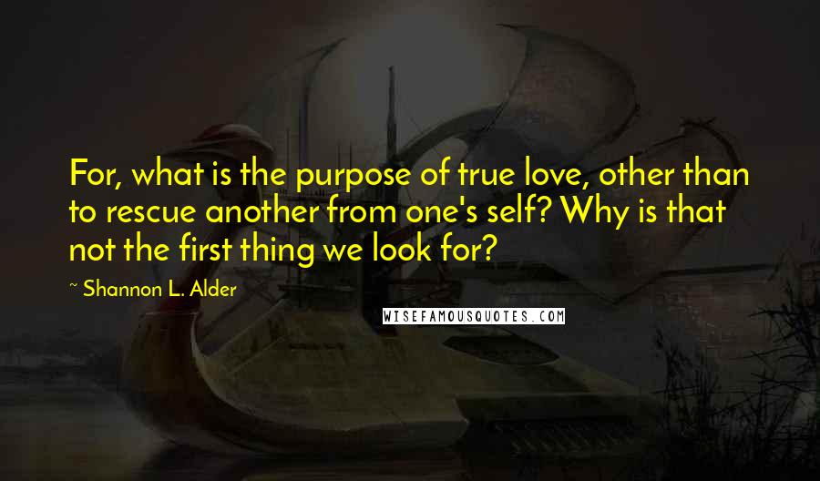 Shannon L. Alder Quotes: For, what is the purpose of true love, other than to rescue another from one's self? Why is that not the first thing we look for?