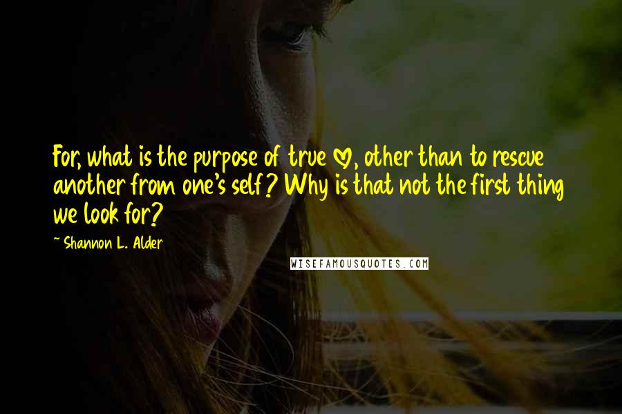 Shannon L. Alder Quotes: For, what is the purpose of true love, other than to rescue another from one's self? Why is that not the first thing we look for?