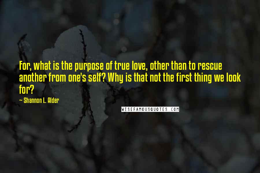 Shannon L. Alder Quotes: For, what is the purpose of true love, other than to rescue another from one's self? Why is that not the first thing we look for?