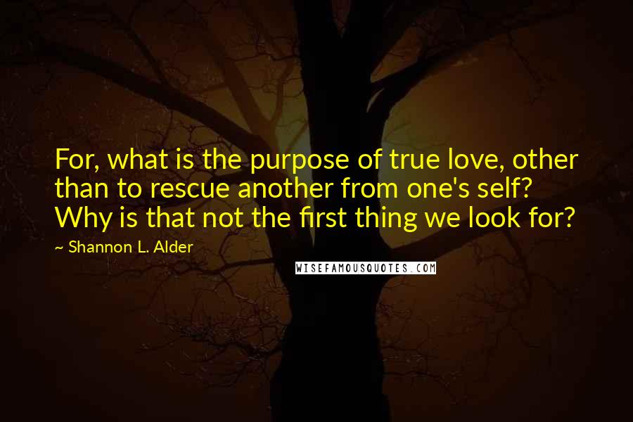 Shannon L. Alder Quotes: For, what is the purpose of true love, other than to rescue another from one's self? Why is that not the first thing we look for?