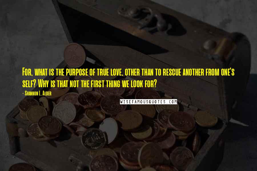 Shannon L. Alder Quotes: For, what is the purpose of true love, other than to rescue another from one's self? Why is that not the first thing we look for?