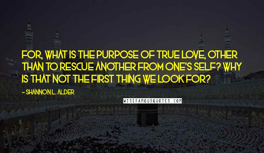 Shannon L. Alder Quotes: For, what is the purpose of true love, other than to rescue another from one's self? Why is that not the first thing we look for?