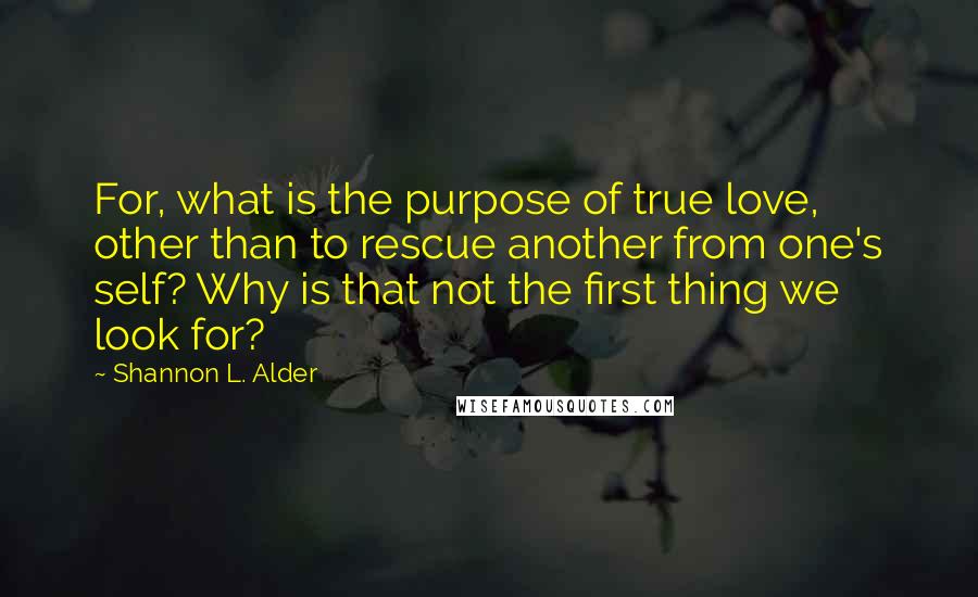 Shannon L. Alder Quotes: For, what is the purpose of true love, other than to rescue another from one's self? Why is that not the first thing we look for?