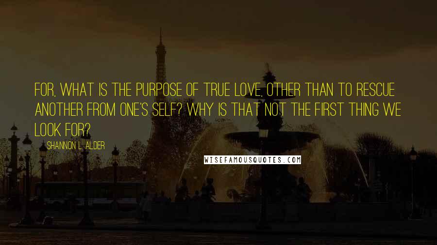 Shannon L. Alder Quotes: For, what is the purpose of true love, other than to rescue another from one's self? Why is that not the first thing we look for?